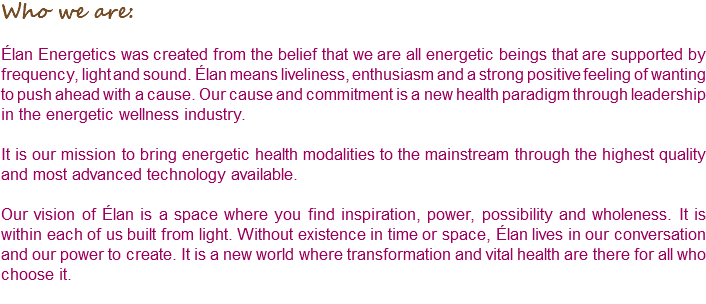 Who we are: Élan Energetics was created from the belief that we are all energetic beings that are supported by frequency, light and sound. Élan means liveliness, enthusiasm and a strong positive feeling of wanting to push ahead with a cause. Our cause and commitment is a new health paradigm through leadership in the energetic wellness industry. It is our mission to bring energetic health modalities to the mainstream through the highest quality and most advanced technology available. Our vision of Élan is a space where you find inspiration, power, possibility and wholeness. It is within each of us built from light. Without existence in time or space, Élan lives in our conversation and our power to create. It is a new world where transformation and vital health are there for all who choose it. 