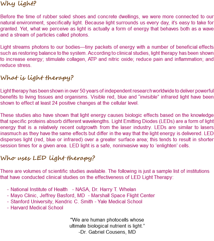 Why light? Before the time of rubber soled shoes and concrete dwellings, we were more connected to our natural environment, specifically light. Because light surrounds us every day, it’s easy to take for granted. Yet, what we perceive as light is actually a form of energy that behaves both as a wave and a stream of particles called photons. Light streams photons to our bodies—tiny packets of energy with a number of beneficial effects such as restoring balance to the system. According to clinical studies, light therapy has been shown to increase energy; stimulate collagen, ATP and nitric oxide; reduce pain and inflammation; and reduce stress. What is light therapy? Light therapy has been shown in over 50 years of independent research worldwide to deliver powerful benefits to living tissues and organisms. Visible red, blue and “invisible” infrared light have been shown to effect at least 24 positive changes at the cellular level. These studies also have shown that light energy causes biologic effects based on the knowledge that specific proteins absorb different wavelengths. Light Emitting Diodes (LEDs) are a form of light energy that is a relatively recent outgrowth from the laser industry. LEDs are similar to lasers inasmuch as they have the same effects but differ in the way that the light energy is delivered. LED disperses light (red, blue or infrared) over a greater surface area; this tends to result in shorter session times for a given area. LED light is a safe, noninvasive way to ‘enlighten’ cells. Who uses LED light therapy? There are volumes of scientific studies available. The following is just a sample list of institutions that have conducted clinical studies on the effectiveness of LED Light Therapy: National Institute of Health - NASA, Dr. Harry T. Whelan Mayo Clinic, Jeffrey Basford, MD - Marshall Space Flight Center Stanford University, Kendric C. Smith - Yale Medical School Harvard Medical School "We are human photocells whose ultimate biological nutrient is light.” -Dr. Gabriel Cousens, MD 